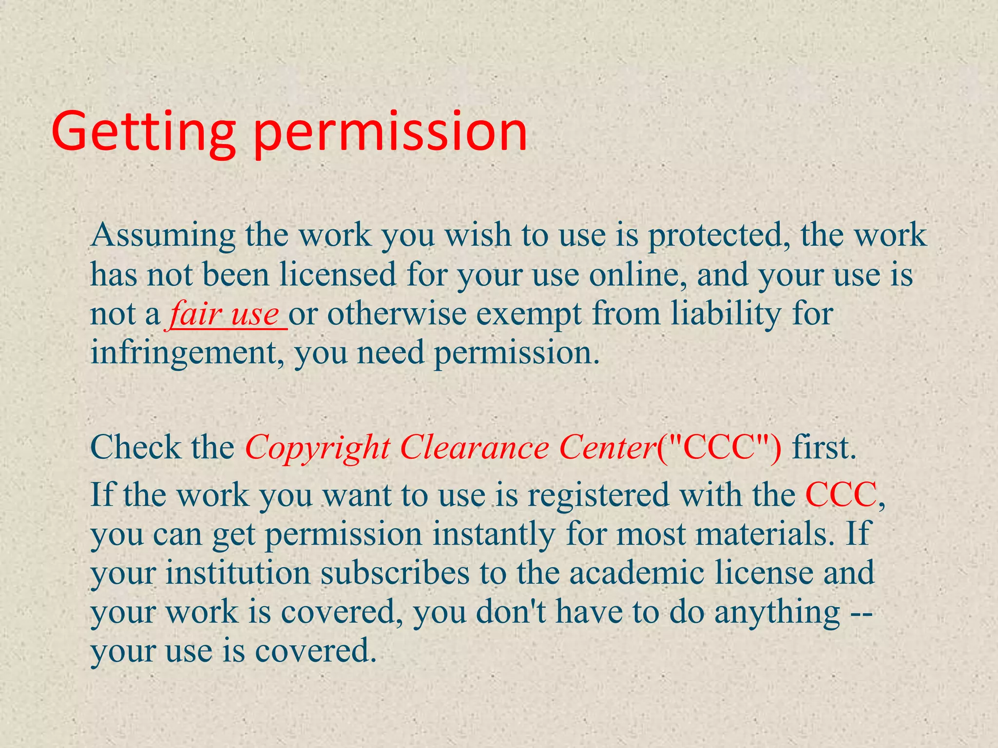 Getting permission
 Assuming the work you wish to use is protected, the work
 has not been licensed for your use online, and your use is
 not a fair use or otherwise exempt from liability for
 infringement, you need permission.

 Check the Copyright Clearance Center("CCC") first.
 If the work you want to use is registered with the CCC,
 you can get permission instantly for most materials. If
 your institution subscribes to the academic license and
 your work is covered, you don't have to do anything --
 your use is covered.
 