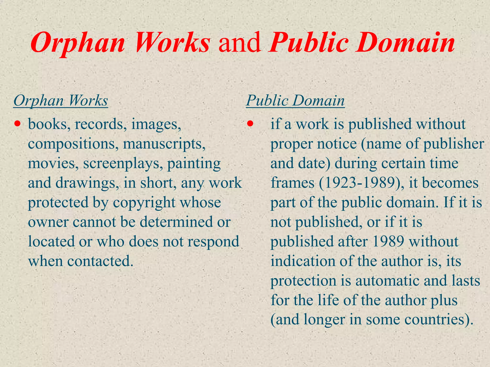 Orphan Works and Public Domain
Orphan Works                       Public Domain
 books, records, images,           if a work is published without
  compositions, manuscripts,          proper notice (name of publisher
  movies, screenplays, painting       and date) during certain time
  and drawings, in short, any work    frames (1923-1989), it becomes
  protected by copyright whose        part of the public domain. If it is
  owner cannot be determined or       not published, or if it is
  located or who does not respond     published after 1989 without
  when contacted.                     indication of the author is, its
                                      protection is automatic and lasts
                                      for the life of the author plus
                                      (and longer in some countries).
 