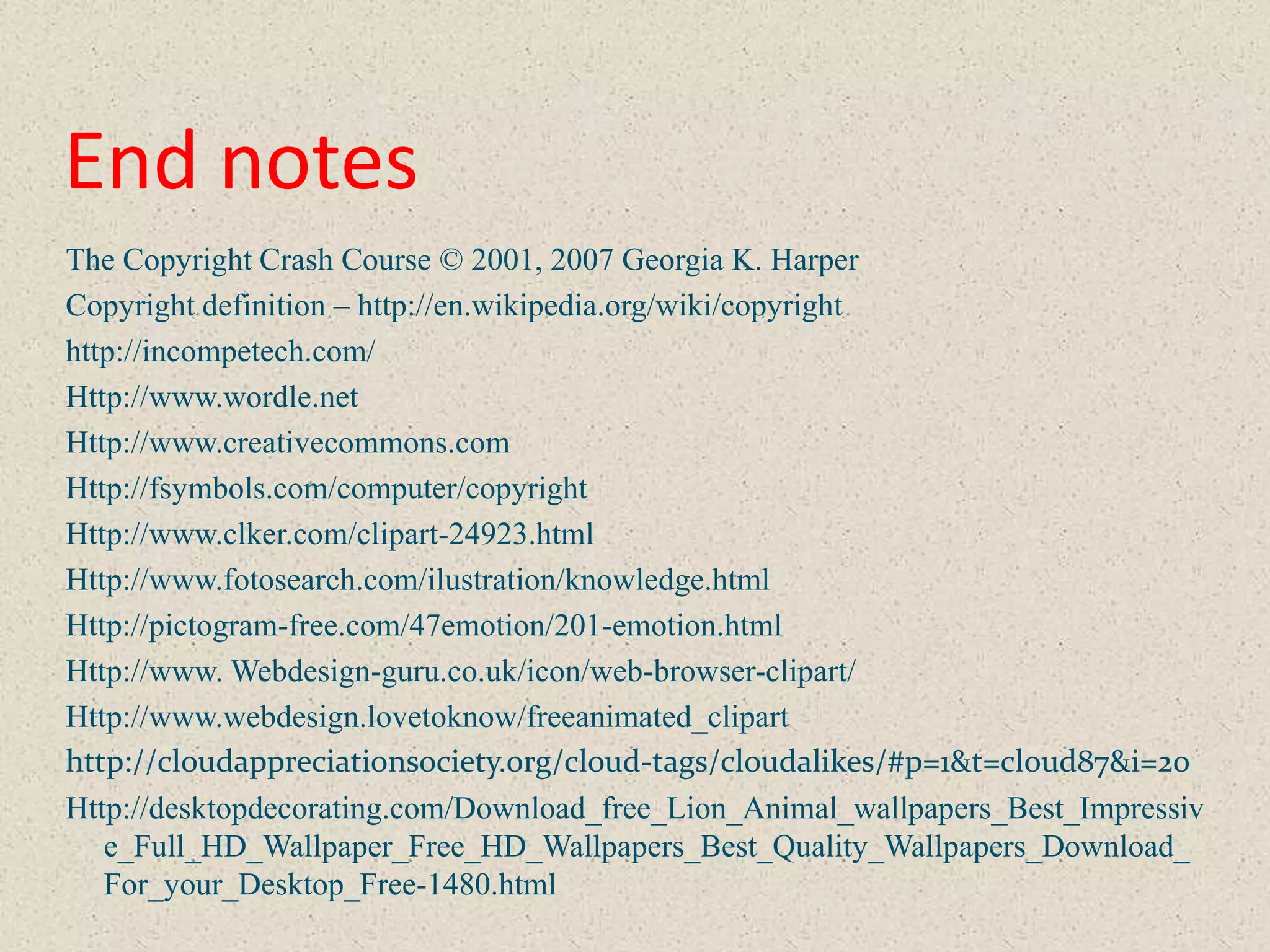 End notes
The Copyright Crash Course © 2001, 2007 Georgia K. Harper
Copyright definition – http://en.wikipedia.org/wiki/copyright
http://incompetech.com/
Http://www.wordle.net
Http://www.creativecommons.com
Http://fsymbols.com/computer/copyright
Http://www.clker.com/clipart-24923.html
Http://www.fotosearch.com/ilustration/knowledge.html
Http://pictogram-free.com/47emotion/201-emotion.html
Http://www. Webdesign-guru.co.uk/icon/web-browser-clipart/
Http://www.webdesign.lovetoknow/freeanimated_clipart
http://cloudappreciationsociety.org/cloud-tags/cloudalikes/#p=1&t=cloud87&i=20
Http://desktopdecorating.com/Download_free_Lion_Animal_wallpapers_Best_Impressiv
   e_Full_HD_Wallpaper_Free_HD_Wallpapers_Best_Quality_Wallpapers_Download_
   For_your_Desktop_Free-1480.html
 