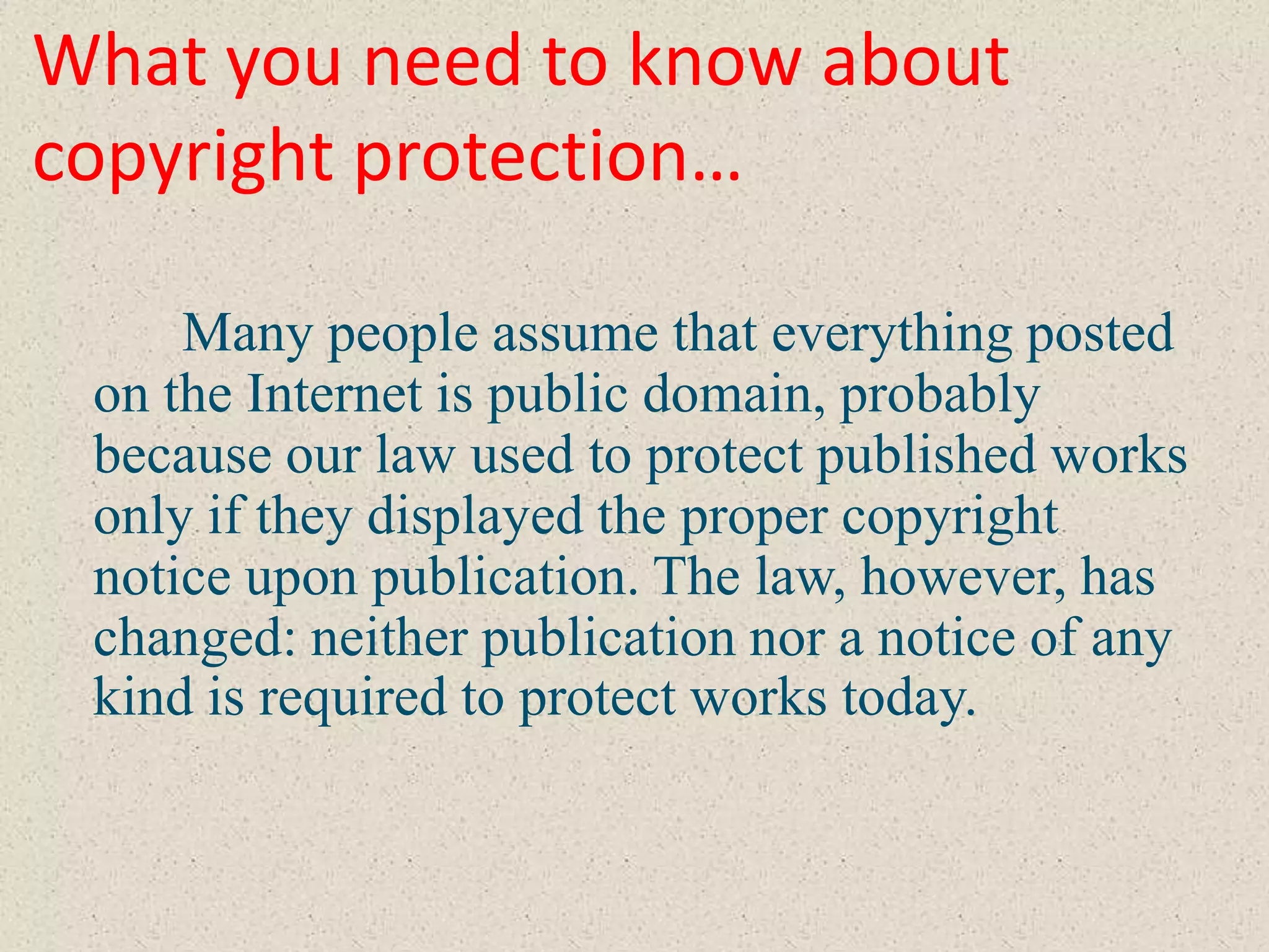 What you need to know about
copyright protection…

     Many people assume that everything posted
 on the Internet is public domain, probably
 because our law used to protect published works
 only if they displayed the proper copyright
 notice upon publication. The law, however, has
 changed: neither publication nor a notice of any
 kind is required to protect works today.
 