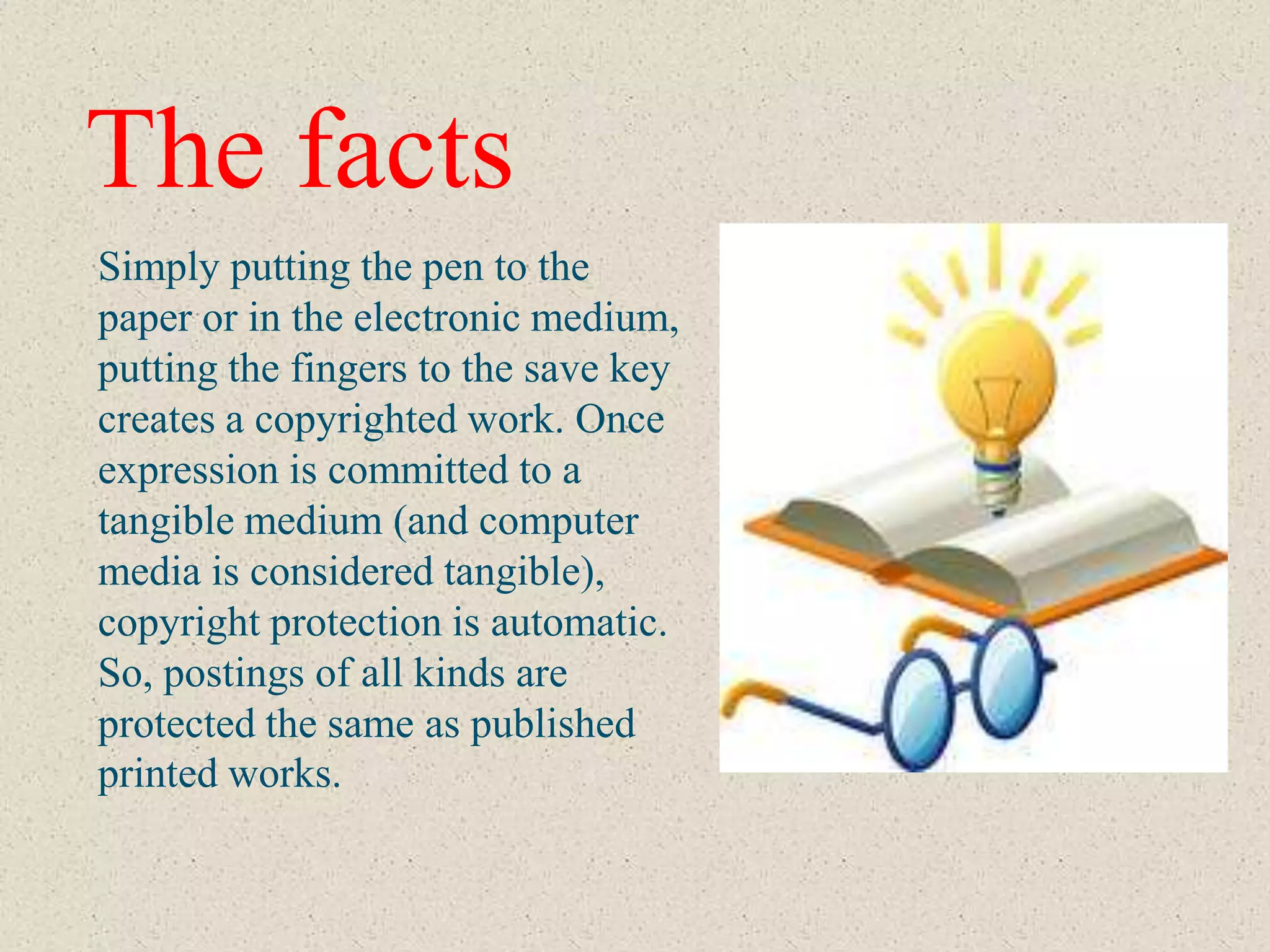 The facts
Simply putting the pen to the
paper or in the electronic medium,
putting the fingers to the save key
creates a copyrighted work. Once
expression is committed to a
tangible medium (and computer
media is considered tangible),
copyright protection is automatic.
So, postings of all kinds are
protected the same as published
printed works.
 
