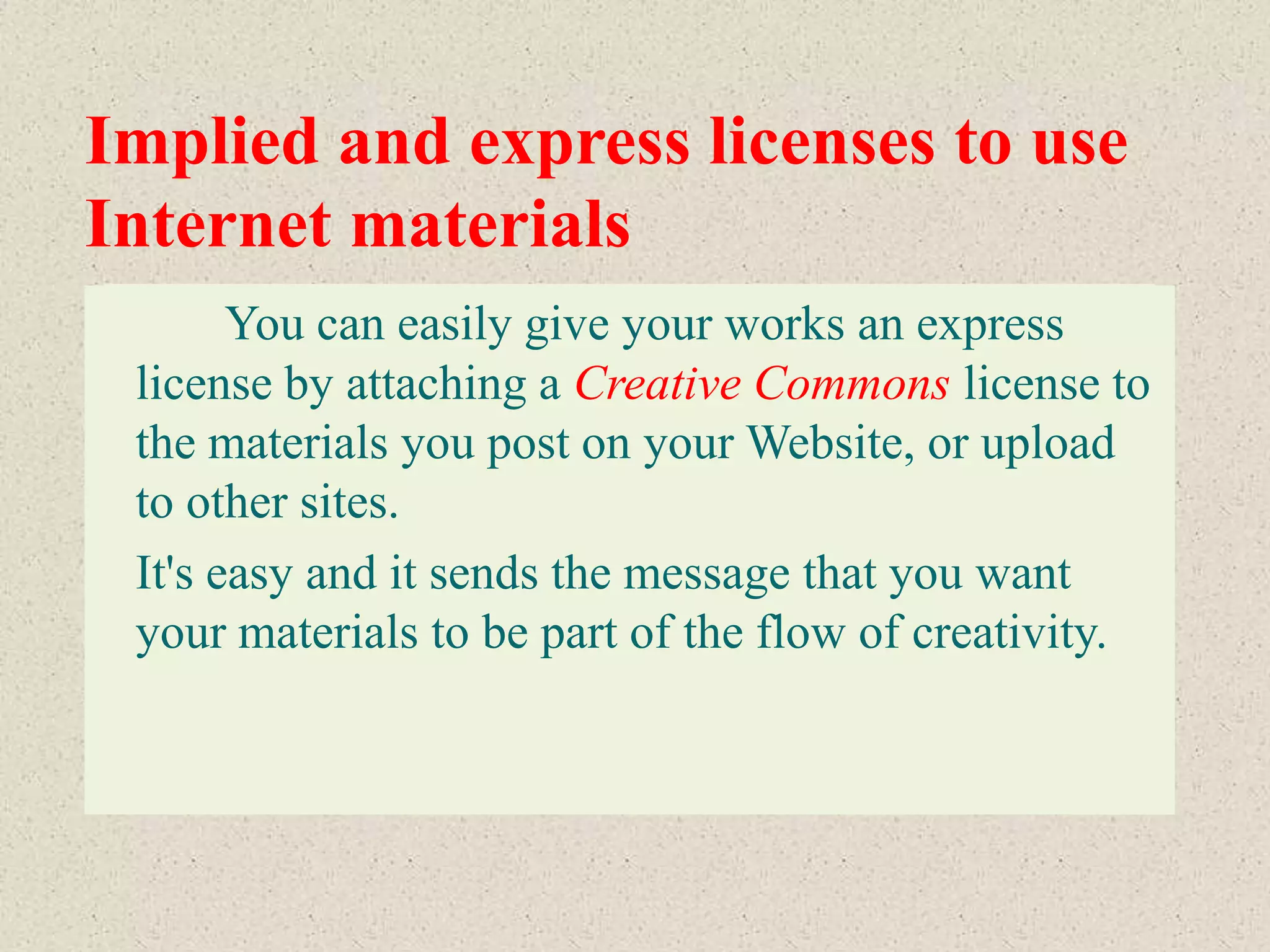 Implied and express licenses to use
Internet materials
       You can easily give your works an express
 license by attaching a Creative Commons license to
 the materials you post on your Website, or upload
 to other sites.
 It's easy and it sends the message that you want
 your materials to be part of the flow of creativity.
 