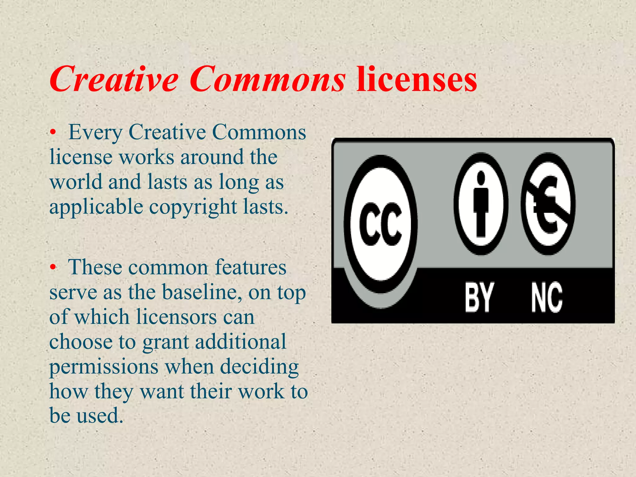 Creative Commons licenses
• Every Creative Commons
license works around the
world and lasts as long as
applicable copyright lasts.

• These common features
serve as the baseline, on top
of which licensors can
choose to grant additional
permissions when deciding
how they want their work to
be used.
 