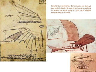 Estudia los movimientos de las aves y sus alas, ya
que tenía la ilusión de que el ser humano realizara
la acción de volar para lo cual hace muchos
experimentos e inventos.
 