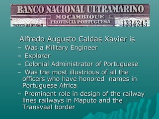 Alfredo Augusto Caldas Xavier isAlfredo Augusto Caldas Xavier is
– Was a Military EngineerWas a Military Engineer
– ExplorerExplorer
– Colonial Administrator of PortugueseColonial Administrator of Portuguese
– Was the most illustrious of all theWas the most illustrious of all the
officers who have honored names inofficers who have honored names in
Portuguese AfricaPortuguese Africa
– Prominent role in design of the railwayProminent role in design of the railway
lines railways in Maputo and thelines railways in Maputo and the
Transvaal borderTransvaal border
 