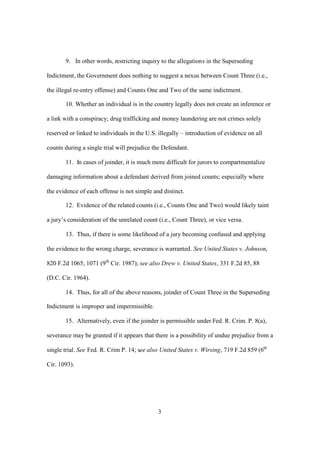 9. In other words, restricting inquiry to the allegations in the Superseding 
Indictment, the Government does nothing to suggest a nexus between Count Three (i.e., 
the illegal re-entry offense) and Counts One and Two of the same indictment. 
10. Whether an individual is in the country legally does not create an inference or 
a link with a conspiracy; drug trafficking and money laundering are not crimes solely 
reserved or linked to individuals in the U.S. illegally – introduction of evidence on all 
counts during a single trial will prejudice the Defendant. 
11. In cases of joinder, it is much more difficult for jurors to compartmentalize 
damaging information about a defendant derived from joined counts; especially where 
the evidence of each offense is not simple and distinct. 
12. Evidence of the related counts (i.e., Counts One and Two) would likely taint 
a jury’s consideration of the unrelated count (i.e., Count Three), or vice versa. 
13. Thus, if there is some likelihood of a jury becoming confused and applying 
the evidence to the wrong charge, severance is warranted. See United States v. Johnson, 
820 F.2d 1065, 1071 (9th Cir. 1987); see also Drew v. United States, 331 F.2d 85, 88 
(D.C. Cir. 1964). 
14. Thus, for all of the above reasons, joinder of Count Three in the Superseding 
3 
Indictment is improper and impermissible. 
15. Alternatively, even if the joinder is permissible under Fed. R. Crim. P. 8(a), 
severance may be granted if it appears that there is a possibility of undue prejudice from a 
single trial. See Fed. R. Crim P. 14; see also United States v. Wirsing, 719 F.2d 859 (6th 
Cir. 1093). 
 