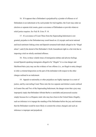 16. If it appears that a Defendant is prejudiced by a joinder of offenses or of 
Defendants in an indictment or by such joinder for trial together, the Court may order an 
election or separate trial counts, grant a severance of Defendants or provide whatever 
relief justice requires. See Fed. R. Crim. P. 14. 
17. If a severance of Count Three from the Superseding Indictment is not 
granted, prejudice to the Defendant may result based on: (1) myopic and racist national 
and local sentiment linking crime and Spanish surnamed individuals alleged to be “illegal 
aliens”; and (2) the denial of the Defendant’s Sixth Amendment right to a fair trial due to 
imposing a trial on wholly unrelated offenses. 
18. First, in these volatile times of immigration debate and adverse feelings 
toward Spanish speaking immigrants alleged to be “illegals” it is a true danger and 
likelihood that a jury may use the evidence of one offense (i.e., an illegal re-entry charge) 
to infer a criminal disposition on the part of the defendant with respect to the other 
charges outlined in an indictment. 
19. Appeals to nationality or other prejudices are highly improper in a court of 
justice, and by coat-tailing Count Three onto the two separate and distinct counts outlined 
in Counts One and Two of the Superseding Indictment, the danger exists that a jury may 
improperly imply that Defendant Alfredo Barba is unreliable and possessed cocaine 
simply because he is a Hispanic male who may have been in the United States illegally; 
such an inference is to impugn the standing of the Defendant before the jury and intimate 
that the Defendant would be more likely to commit the crimes charged; and such an 
inference is improper and prejudicial. 
4 
 