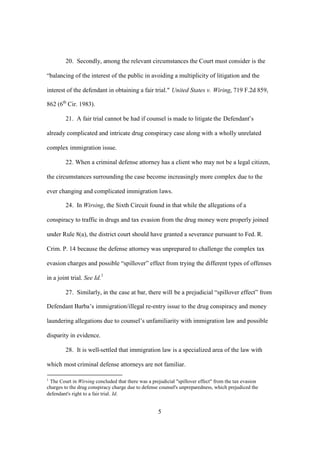 20. Secondly, among the relevant circumstances the Court must consider is the 
“balancing of the interest of the public in avoiding a multiplicity of litigation and the 
interest of the defendant in obtaining a fair trial." United States v. Wiring, 719 F.2d 859, 
862 (6th Cir. 1983). 
21. A fair trial cannot be had if counsel is made to litigate the Defendant’s 
already complicated and intricate drug conspiracy case along with a wholly unrelated 
complex immigration issue. 
22. When a criminal defense attorney has a client who may not be a legal citizen, 
the circumstances surrounding the case become increasingly more complex due to the 
ever changing and complicated immigration laws. 
24. In Wirsing, the Sixth Circuit found in that while the allegations of a 
conspiracy to traffic in drugs and tax evasion from the drug money were properly joined 
under Rule 8(a), the district court should have granted a severance pursuant to Fed. R. 
Crim. P. 14 because the defense attorney was unprepared to challenge the complex tax 
evasion charges and possible “spillover” effect from trying the different types of offenses 
in a joint trial. See Id.1 
27. Similarly, in the case at bar, there will be a prejudicial “spillover effect” from 
Defendant Barba’s immigration/illegal re-entry issue to the drug conspiracy and money 
laundering allegations due to counsel’s unfamiliarity with immigration law and possible 
disparity in evidence. 
28. It is well-settled that immigration law is a specialized area of the law with 
which most criminal defense attorneys are not familiar. 
1 The Court in Wirsing concluded that there was a prejudicial "spillover effect" from the tax evasion 
charges to the drug conspiracy charge due to defense counsel's unpreparedness, which prejudiced the 
defendant's right to a fair trial. Id. 
5 
 