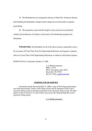 29. The Defendant has an immigration attorney in Nashville, Tennessee that has 
been handling the Defendant’s illegal re-entry charge for several months in separate 
proceedings. 
30. The conspiracy counts and the illegal re-entry count are not manifestly 
related, and introduction of evidence on all counts will substantially prejudice the 
Defendant. 
WHEREFORE, the Defendant, for all of the above reasons, respectfully moves 
for severance of Count Three fromthe Superseding Indictment, and requests a separate 
trial as to Count Three of the Superseding Indictment, or whatever relief justice requires. 
RESPECTFULLY submitted, October 21, 2008. 
s/ A. Philip Lomonaco 
BPR # 11579 
800 S. Gay Street, Suite 2610 
Knoxville, TN 37929 
865-521-7422, izyglty@usit.net 
CERTIFICATE OF SERVICE 
I do hereby certify that on October 21, 2008, a copy of the foregoing document 
was filed electronically. Notice of this filing will be sent by operation of the Court’s 
electronic filing system to all parties indicated on the electronic filing receipt. All other 
parties will be served by U.S. mail. Parties may access this filing through the Court’s 
electronic filing system. 
s/ A. Philip Lomonaco 
6 
