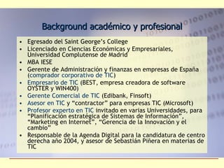 Background académico y profesional Egresado del Saint George’s College Licenciado en Ciencias Económicas y Empresariales, Universidad Complutense de Madrid MBA IESE Gerente de Administración y finanzas en empresas de España ( comprador corporativo de TIC ) Empresario de TIC  (BEST, empresa creadora de software OYSTER y WIN400) Gerente Comercial de TIC  (Edibank, Finsoft) Asesor en TIC  y “contractor” para empresas TIC (Microsoft) Profesor experto en TIC  invitado en varias Universidades, para  “Planificación estratégica de Sistemas de Información”, “Marketing en Internet”, “Gerencia de la Innovación y el cambio” Responsable de la Agenda Digital para la candidatura de centro derecha año 2004, y asesor de Sebastián Piñera en materias de TIC 