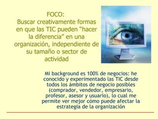 FOCO:  Buscar creativamente formas en que las TIC pueden “hacer la diferencia” en una organización, independiente de su tamaño o sector de actividad Mi background es 100% de negocios: he conocido y experimentado las TIC desde todos los ámbitos de negocio posibles (comprador, vendedor, empresario, profesor, asesor y usuario), lo cual me permite ver mejor cómo puede afectar la estrategia de la organización 
