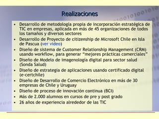 Realizaciones Desarrollo de metodología propia de incorporación estratégica de TIC en empresas, aplicada en más de 45 organizaciones de todos los tamaños y diversos sectores Desarrollo de Proyecto de citizenship de Microsoft Chile en Isla de Pascua ( ver video ) Diseño de sistema de Customer Relationship Management (CRM) usando workflow, para generar “mejores prácticas comerciales”  Diseño de Modelo de imagenología digital para sector salud (Sonda Salud) Diseño de estrategia de aplicaciones usando certificado digital (e-certchile) Diseño de Desarrollo de Comercio Electrónico en más de 30 empresas de Chile y Uruguay Diseño de proceso de innovación continua (BCI) Más de 2.000 alumnos en cursos de pre y post grado 26 años de experiencia alrededor de las TIC 