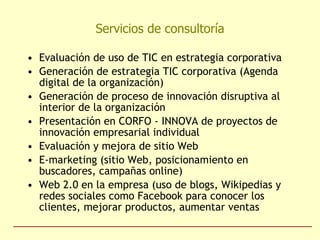 Servicios de consultoría Evaluación de uso de TIC en estrategia corporativa Generación de estrategia TIC corporativa (Agenda digital de la organización) Generación de proceso de innovación disruptiva al interior de la organización Presentación en CORFO - INNOVA de proyectos de innovación empresarial individual Evaluación y mejora de sitio Web E-marketing (sitio Web, posicionamiento en buscadores, campañas online) Web 2.0 en la empresa (uso de blogs, Wikipedias y redes sociales como Facebook para conocer los clientes, mejorar productos, aumentar ventas 