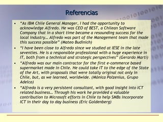 Referencias “ As IBM Chile General Manager, I had the opportunity to acknowledge Alfredo. He was CEO of BEST, a Chilean Software Company that in a short time became a resounding success for the local industry… Alfredo was part of the Management team that made this success possible” (Mateo Budinich) “ I have been close to Alfredo since we studied at IESE in the late seventies. He is a responsible professional with a huge experience in IT, both from a technical and strategic perspectives” (Gerardo Martí) “ Alfredo was our main contractor for the first e-commerce based supermarket made in Chile. He could take IT to the edge of the State of the Art, with proposals that were totally original not only in Chile, but, as we learned, worldwide. (Mónica Polzenius, Grupo Adelco) “ Alfredo is a very persistent consultant, with good insight into ICT related business… Through his work he provided a valuable contribution to Microsoft efforts in Chile to help SMBs incorporate ICT in their day to day business (Eric Goldenberg) 
