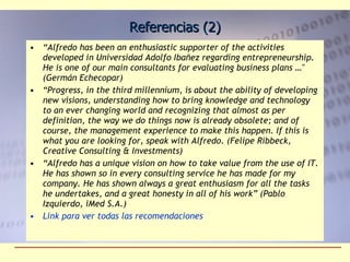 Referencias (2) “ Alfredo has been an enthusiastic supporter of the activities developed in Universidad Adolfo Ibañez regarding entrepreneurship. He is one of our main consultants for evaluating business plans …" (Germán Echecopar) “ Progress, in the third millennium, is about the ability of developing new visions, understanding how to bring knowledge and technology to an ever changing world and recognizing that almost as per definition, the way we do things now is already obsolete; and of course, the management experience to make this happen. If this is what you are looking for, speak with Alfredo. (Felipe Ribbeck, Creative Consulting & Investments) “ Alfredo has a unique vision on how to take value from the use of IT. He has shown so in every consulting service he has made for my company. He has shown always a great enthusiasm for all the tasks he undertakes, and a great honesty in all of his work” (Pablo Izquierdo, iMed S.A.) Link para ver todas las recomendaciones 