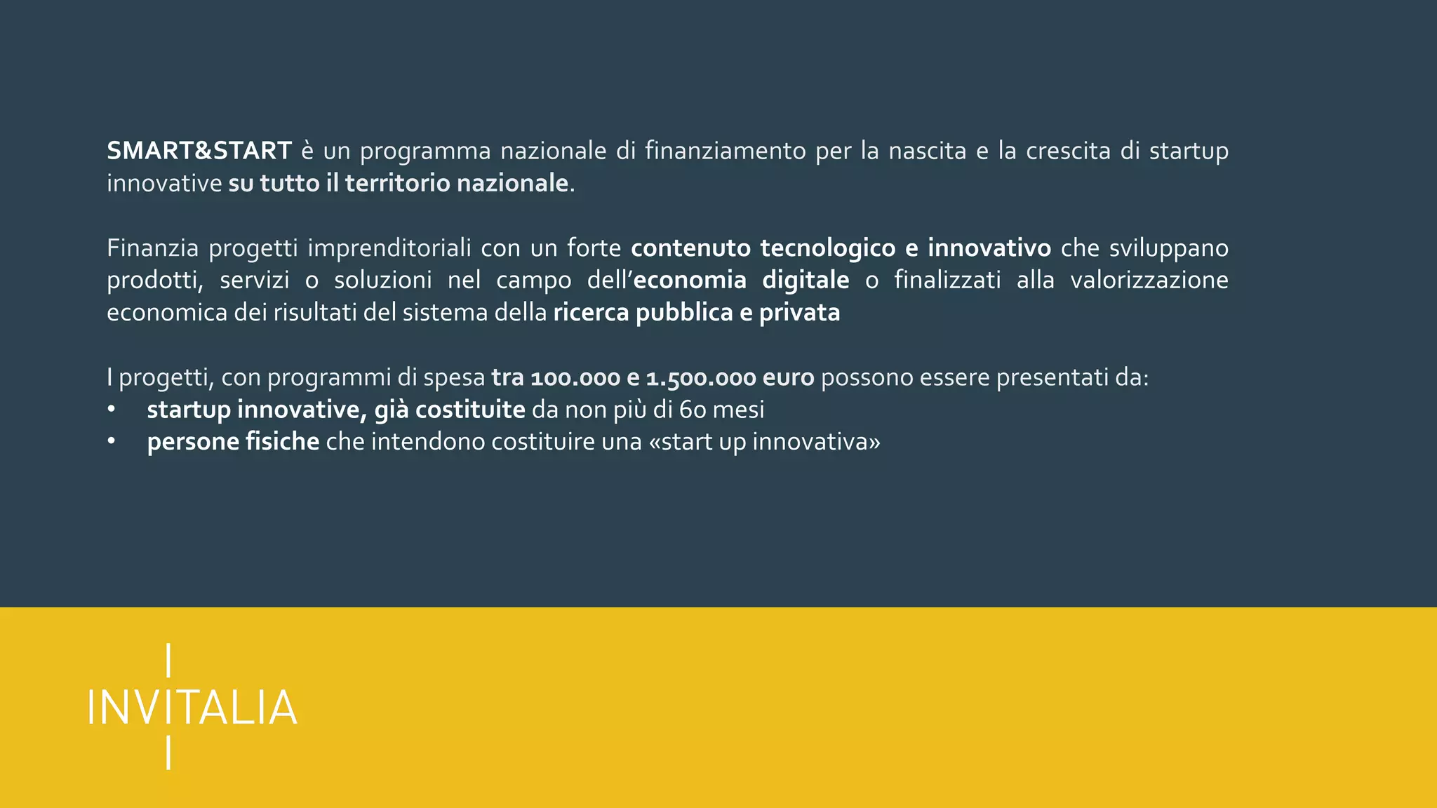 SMART&START è un programma nazionale di finanziamento per la nascita e la crescita di startup
innovative su tutto il territorio nazionale.
Finanzia progetti imprenditoriali con un forte contenuto tecnologico e innovativo che sviluppano
prodotti, servizi o soluzioni nel campo dell’economia digitale o finalizzati alla valorizzazione
economica dei risultati del sistema della ricerca pubblica e privata
I progetti, con programmi di spesa tra 100.000 e 1.500.000 euro possono essere presentati da:
• startup innovative, già costituite da non più di 60 mesi
• persone fisiche che intendono costituire una «start up innovativa»
 