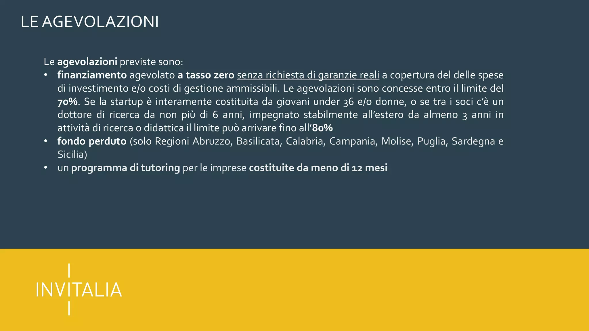 LE AGEVOLAZIONI
Le agevolazioni previste sono:
• finanziamento agevolato a tasso zero senza richiesta di garanzie reali a copertura del delle spese
di investimento e/o costi di gestione ammissibili. Le agevolazioni sono concesse entro il limite del
70%. Se la startup è interamente costituita da giovani under 36 e/o donne, o se tra i soci c’è un
dottore di ricerca da non più di 6 anni, impegnato stabilmente all’estero da almeno 3 anni in
attività di ricerca o didattica il limite può arrivare fino all’80%
• fondo perduto (solo Regioni Abruzzo, Basilicata, Calabria, Campania, Molise, Puglia, Sardegna e
Sicilia)
• un programma di tutoring per le imprese costituite da meno di 12 mesi
 