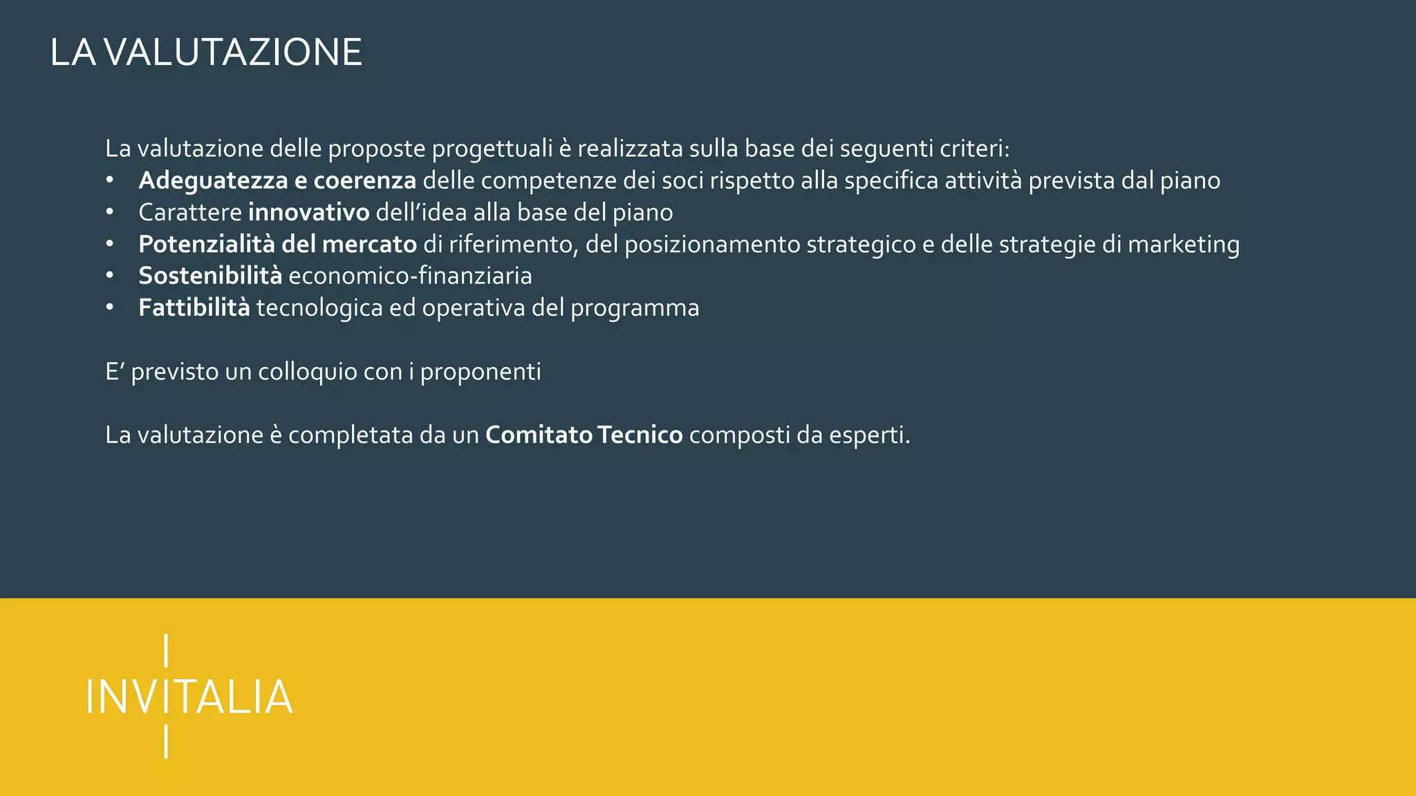 LAVALUTAZIONE
La valutazione delle proposte progettuali è realizzata sulla base dei seguenti criteri:
• Adeguatezza e coerenza delle competenze dei soci rispetto alla specifica attività prevista dal piano
• Carattere innovativo dell’idea alla base del piano
• Potenzialità del mercato di riferimento, del posizionamento strategico e delle strategie di marketing
• Sostenibilità economico-finanziaria
• Fattibilità tecnologica ed operativa del programma
E’ previsto un colloquio con i proponenti
La valutazione è completata da un ComitatoTecnico composti da esperti.
 