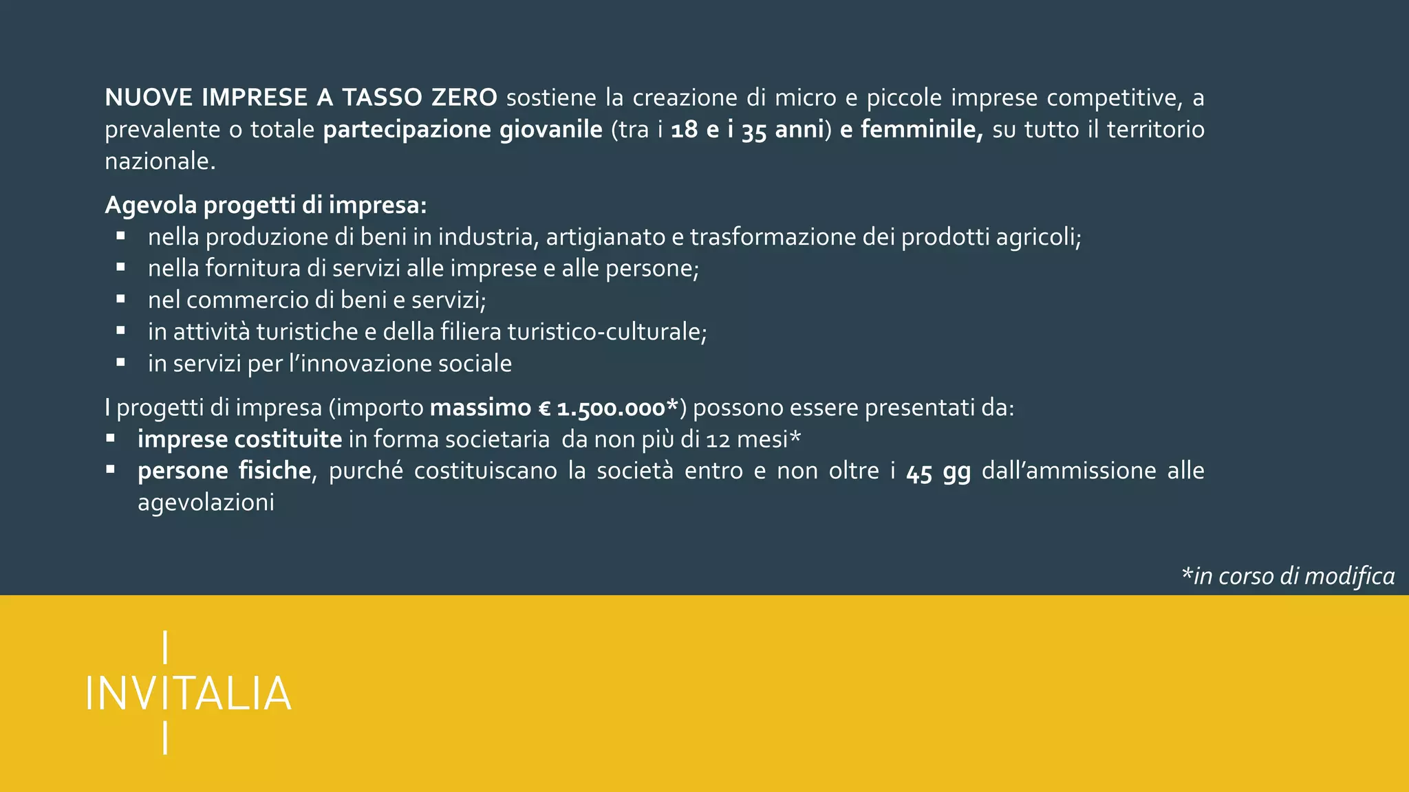 NUOVE IMPRESE A TASSO ZERO sostiene la creazione di micro e piccole imprese competitive, a
prevalente o totale partecipazione giovanile (tra i 18 e i 35 anni) e femminile, su tutto il territorio
nazionale.
Agevola progetti di impresa:
§ nella produzione di beni in industria, artigianato e trasformazione dei prodotti agricoli;
§ nella fornitura di servizi alle imprese e alle persone;
§ nel commercio di beni e servizi;
§ in attività turistiche e della filiera turistico-culturale;
§ in servizi per l’innovazione sociale
I progetti di impresa (importo massimo € 1.500.000*) possono essere presentati da:
§ imprese costituite in forma societaria da non più di 12 mesi*
§ persone fisiche, purché costituiscano la società entro e non oltre i 45 gg dall’ammissione alle
agevolazioni
*in corso di modifica
 