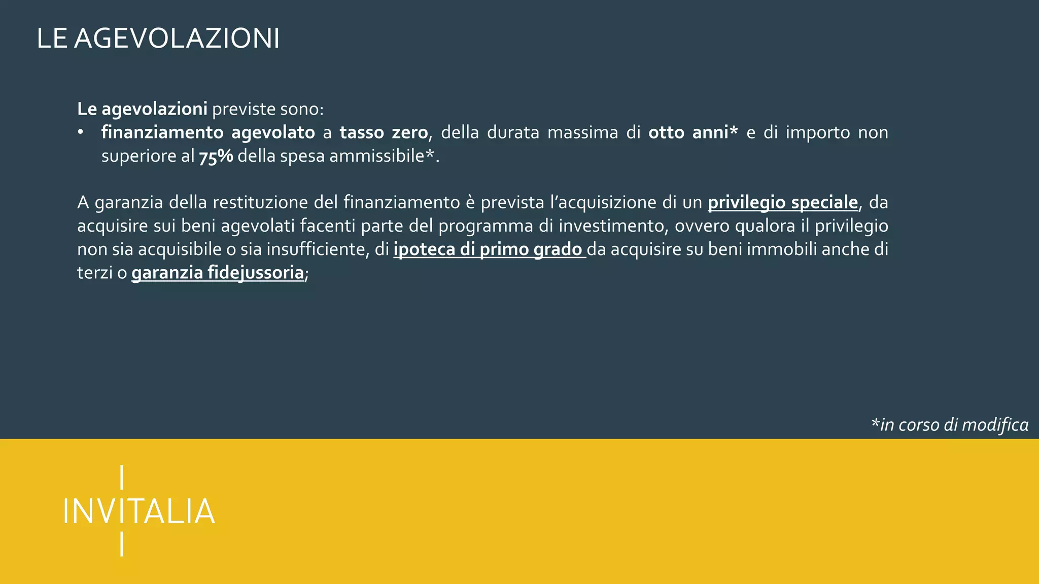 LE AGEVOLAZIONI
Le agevolazioni previste sono:
• finanziamento agevolato a tasso zero, della durata massima di otto anni* e di importo non
superiore al 75% della spesa ammissibile*.
A garanzia della restituzione del finanziamento è prevista l’acquisizione di un privilegio speciale, da
acquisire sui beni agevolati facenti parte del programma di investimento, ovvero qualora il privilegio
non sia acquisibile o sia insufficiente, di ipoteca di primo grado da acquisire su beni immobili anche di
terzi o garanzia fidejussoria;
*in corso di modifica
 