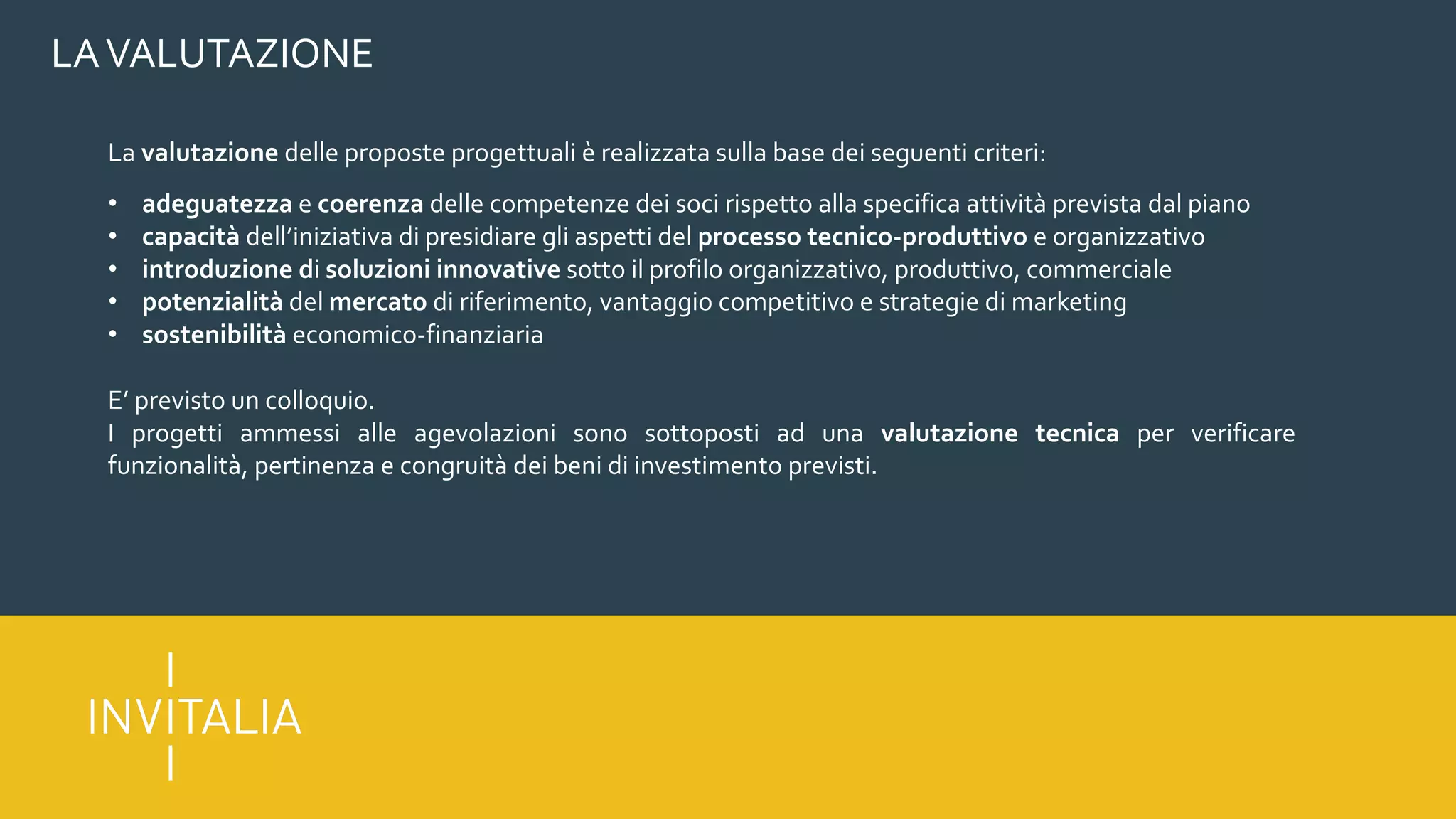 LAVALUTAZIONE
La valutazione delle proposte progettuali è realizzata sulla base dei seguenti criteri:
• adeguatezza e coerenza delle competenze dei soci rispetto alla specifica attività prevista dal piano
• capacità dell’iniziativa di presidiare gli aspetti del processo tecnico-produttivo e organizzativo
• introduzione di soluzioni innovative sotto il profilo organizzativo, produttivo, commerciale
• potenzialità del mercato di riferimento, vantaggio competitivo e strategie di marketing
• sostenibilità economico-finanziaria
E’ previsto un colloquio.
I progetti ammessi alle agevolazioni sono sottoposti ad una valutazione tecnica per verificare
funzionalità, pertinenza e congruità dei beni di investimento previsti.
 