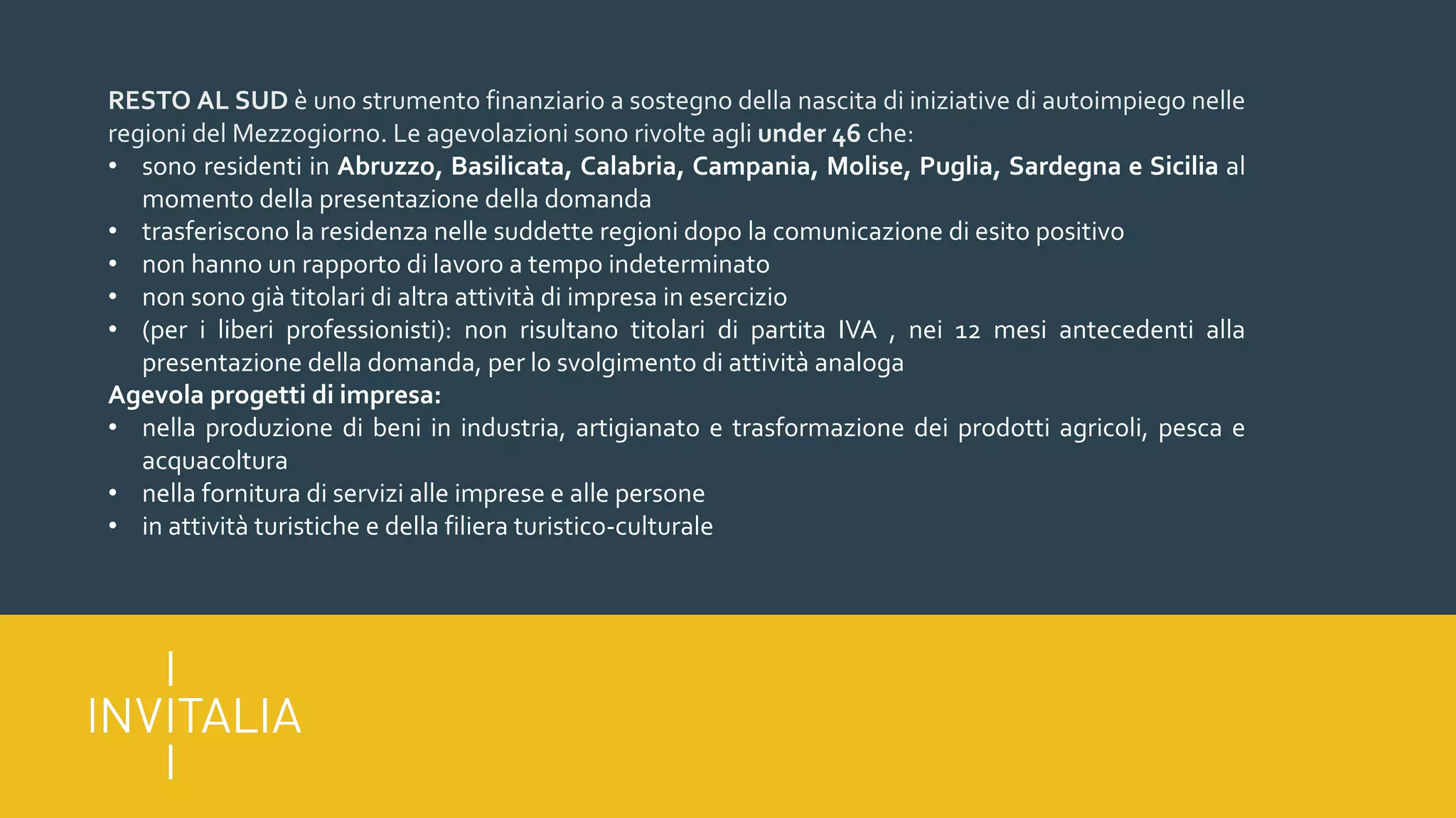 RESTO AL SUD è uno strumento finanziario a sostegno della nascita di iniziative di autoimpiego nelle
regioni del Mezzogiorno. Le agevolazioni sono rivolte agli under 46 che:
• sono residenti in Abruzzo, Basilicata, Calabria, Campania, Molise, Puglia, Sardegna e Sicilia al
momento della presentazione della domanda
• trasferiscono la residenza nelle suddette regioni dopo la comunicazione di esito positivo
• non hanno un rapporto di lavoro a tempo indeterminato
• non sono già titolari di altra attività di impresa in esercizio
• (per i liberi professionisti): non risultano titolari di partita IVA , nei 12 mesi antecedenti alla
presentazione della domanda, per lo svolgimento di attività analoga
Agevola progetti di impresa:
• nella produzione di beni in industria, artigianato e trasformazione dei prodotti agricoli, pesca e
acquacoltura
• nella fornitura di servizi alle imprese e alle persone
• in attività turistiche e della filiera turistico-culturale
 