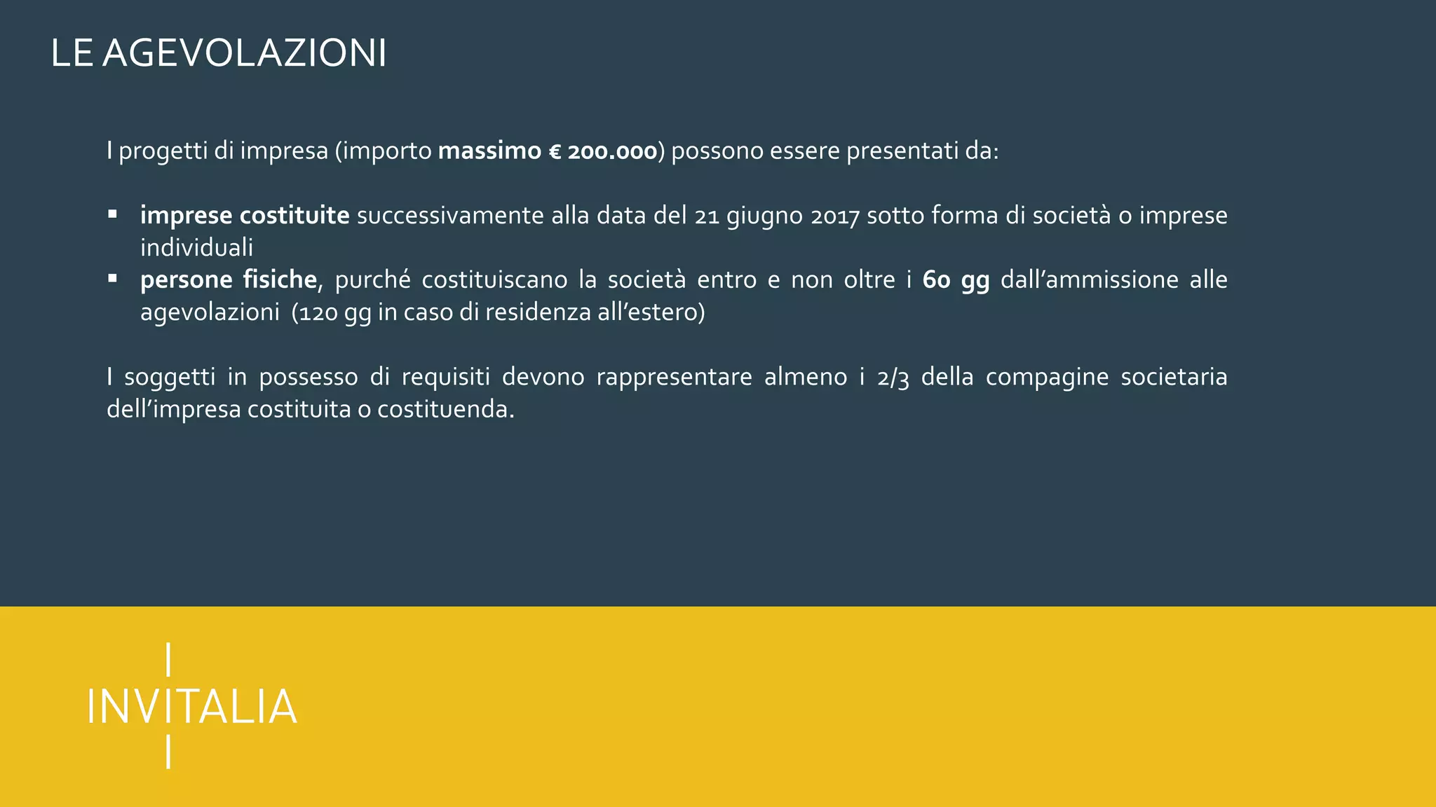 LE AGEVOLAZIONI
I progetti di impresa (importo massimo € 200.000) possono essere presentati da:
§ imprese costituite successivamente alla data del 21 giugno 2017 sotto forma di società o imprese
individuali
§ persone fisiche, purché costituiscano la società entro e non oltre i 60 gg dall’ammissione alle
agevolazioni (120 gg in caso di residenza all’estero)
I soggetti in possesso di requisiti devono rappresentare almeno i 2/3 della compagine societaria
dell’impresa costituita o costituenda.
 