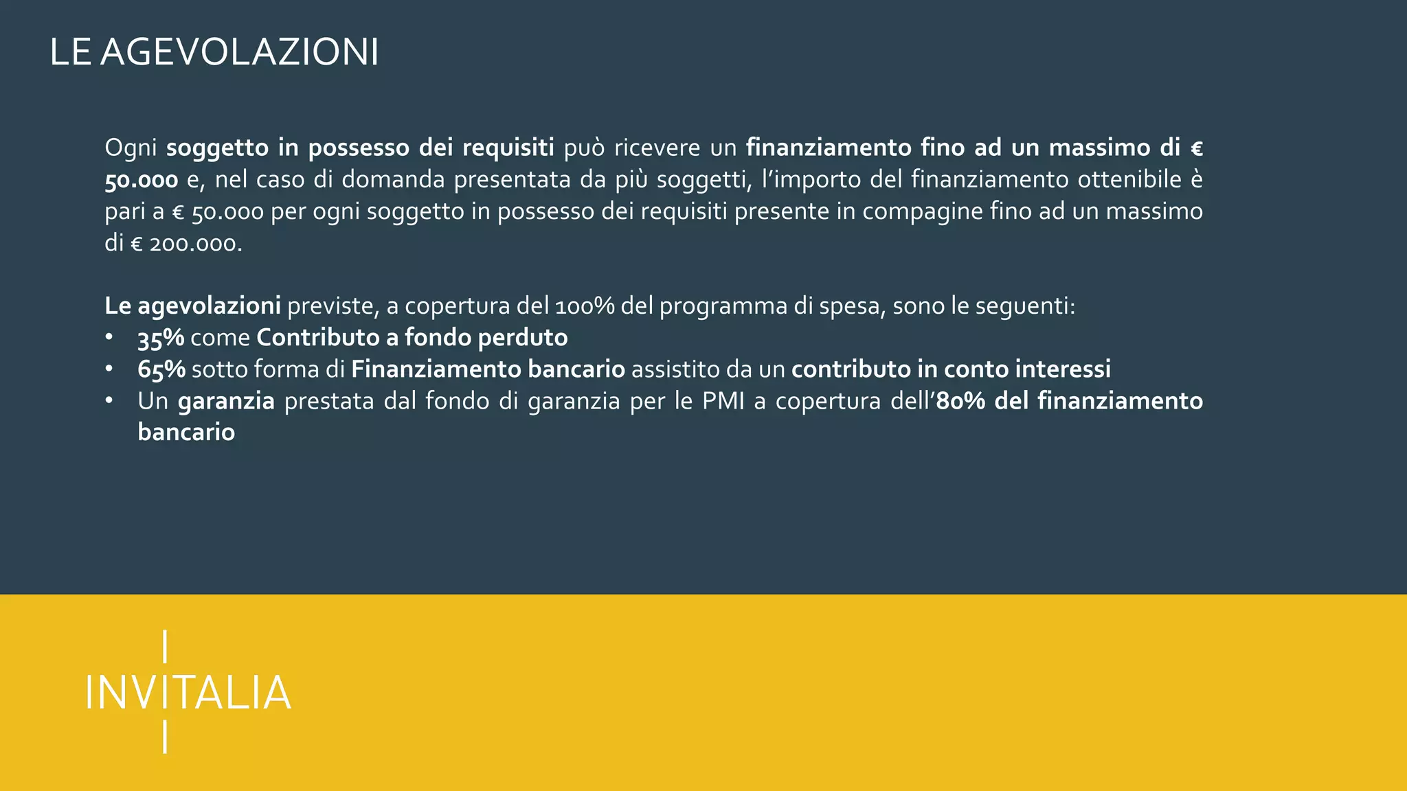 LE AGEVOLAZIONI
Ogni soggetto in possesso dei requisiti può ricevere un finanziamento fino ad un massimo di €
50.000 e, nel caso di domanda presentata da più soggetti, l’importo del finanziamento ottenibile è
pari a € 50.000 per ogni soggetto in possesso dei requisiti presente in compagine fino ad un massimo
di € 200.000.
Le agevolazioni previste, a copertura del 100% del programma di spesa, sono le seguenti:
• 35% come Contributo a fondo perduto
• 65% sotto forma di Finanziamento bancario assistito da un contributo in conto interessi
• Un garanzia prestata dal fondo di garanzia per le PMI a copertura dell’80% del finanziamento
bancario
 