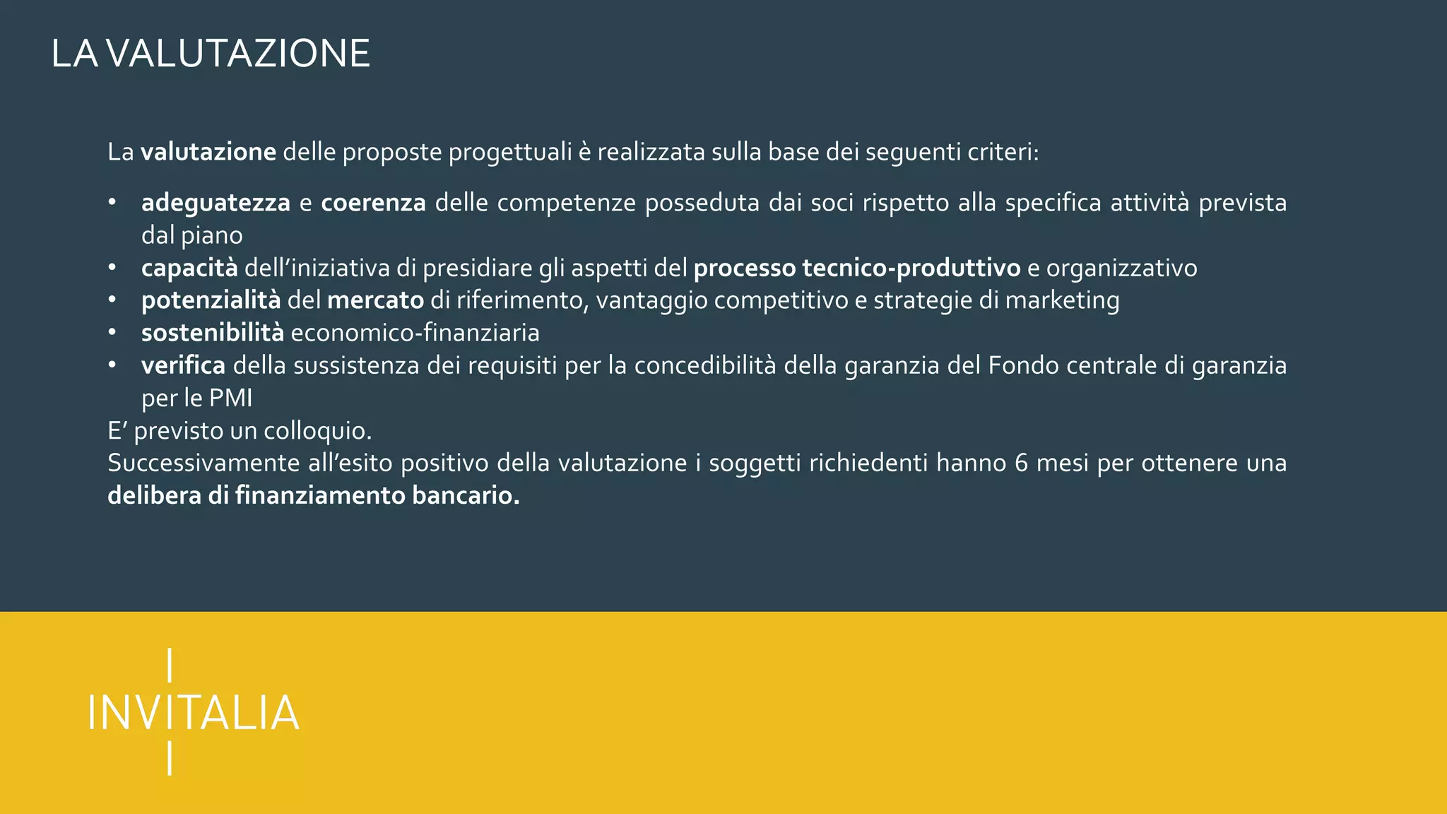 LAVALUTAZIONE
La valutazione delle proposte progettuali è realizzata sulla base dei seguenti criteri:
• adeguatezza e coerenza delle competenze posseduta dai soci rispetto alla specifica attività prevista
dal piano
• capacità dell’iniziativa di presidiare gli aspetti del processo tecnico-produttivo e organizzativo
• potenzialità del mercato di riferimento, vantaggio competitivo e strategie di marketing
• sostenibilità economico-finanziaria
• verifica della sussistenza dei requisiti per la concedibilità della garanzia del Fondo centrale di garanzia
per le PMI
E’ previsto un colloquio.
Successivamente all’esito positivo della valutazione i soggetti richiedenti hanno 6 mesi per ottenere una
delibera di finanziamento bancario.
 