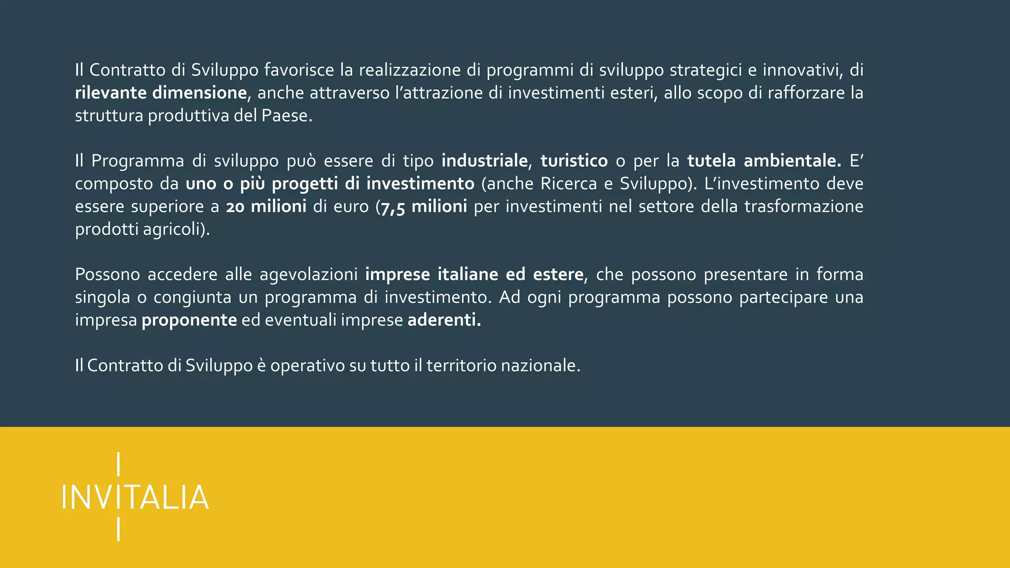 Il Contratto di Sviluppo favorisce la realizzazione di programmi di sviluppo strategici e innovativi, di
rilevante dimensione, anche attraverso l’attrazione di investimenti esteri, allo scopo di rafforzare la
struttura produttiva del Paese.
Il Programma di sviluppo può essere di tipo industriale, turistico o per la tutela ambientale. E’
composto da uno o più progetti di investimento (anche Ricerca e Sviluppo). L’investimento deve
essere superiore a 20 milioni di euro (7,5 milioni per investimenti nel settore della trasformazione
prodotti agricoli).
Possono accedere alle agevolazioni imprese italiane ed estere, che possono presentare in forma
singola o congiunta un programma di investimento. Ad ogni programma possono partecipare una
impresa proponente ed eventuali imprese aderenti.
Il Contratto di Sviluppo è operativo su tutto il territorio nazionale.
 