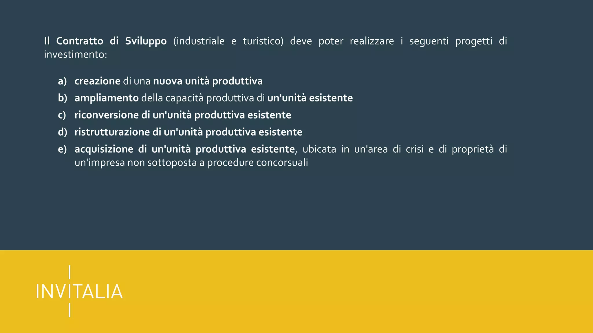 Il Contratto di Sviluppo (industriale e turistico) deve poter realizzare i seguenti progetti di
investimento:
a) creazione di una nuova unità produttiva
b) ampliamento della capacità produttiva di un'unità esistente
c) riconversione di un'unità produttiva esistente
d) ristrutturazione di un'unità produttiva esistente
e) acquisizione di un'unità produttiva esistente, ubicata in un'area di crisi e di proprietà di
un'impresa non sottoposta a procedure concorsuali
 