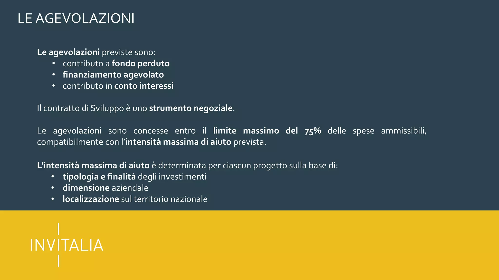 LE AGEVOLAZIONI
Le agevolazioni previste sono:
• contributo a fondo perduto
• finanziamento agevolato
• contributo in conto interessi
Il contratto di Sviluppo è uno strumento negoziale.
Le agevolazioni sono concesse entro il limite massimo del 75% delle spese ammissibili,
compatibilmente con l’intensità massima di aiuto prevista.
L’intensità massima di aiuto è determinata per ciascun progetto sulla base di:
• tipologia e finalità degli investimenti
• dimensione aziendale
• localizzazione sul territorio nazionale
 