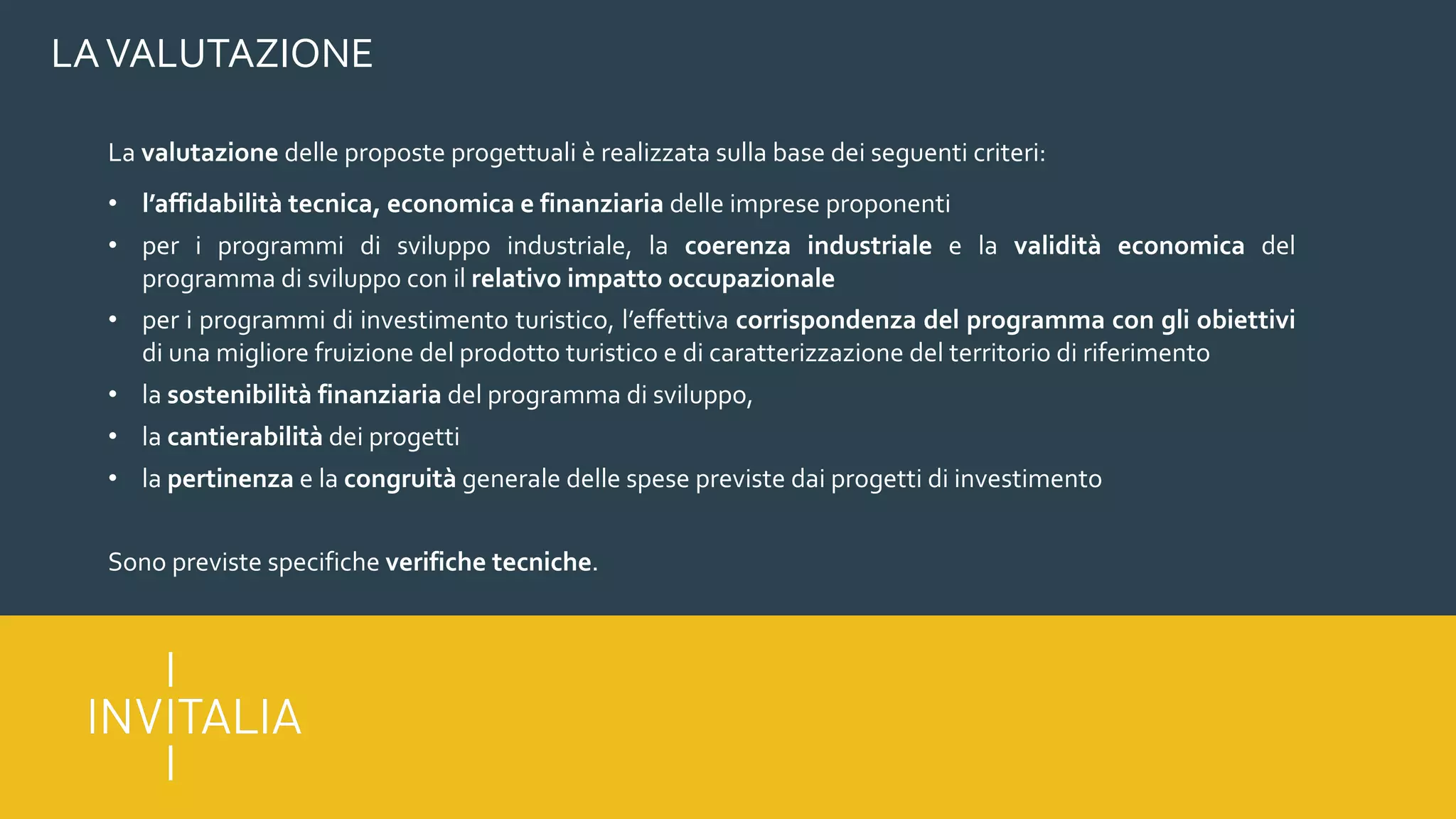 LAVALUTAZIONE
La valutazione delle proposte progettuali è realizzata sulla base dei seguenti criteri:
• l’affidabilità tecnica, economica e finanziaria delle imprese proponenti
• per i programmi di sviluppo industriale, la coerenza industriale e la validità economica del
programma di sviluppo con il relativo impatto occupazionale
• per i programmi di investimento turistico, l’effettiva corrispondenza del programma con gli obiettivi
di una migliore fruizione del prodotto turistico e di caratterizzazione del territorio di riferimento
• la sostenibilità finanziaria del programma di sviluppo,
• la cantierabilità dei progetti
• la pertinenza e la congruità generale delle spese previste dai progetti di investimento
Sono previste specifiche verifiche tecniche.
 