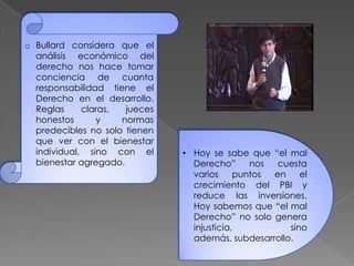 o Bullard considera que el
análisis económico del
derecho nos hace tomar
conciencia de cuanta
responsabilidad tiene el
Derecho en el desarrollo.
Reglas claras, jueces
honestos y normas
predecibles no solo tienen
que ver con el bienestar
individual, sino con el
bienestar agregado.
• Hoy se sabe que “el mal
Derecho” nos cuesta
varios puntos en el
crecimiento del PBI y
reduce las inversiones.
Hoy sabemos que “el mal
Derecho” no solo genera
injusticia, sino
además, subdesarrollo.
 
