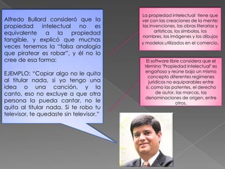 Alfredo Bullard consideró que la
propiedad intelectual no es
equivalente a la propiedad
tangible, y explicó que muchas
veces tenemos la “falsa analogía
que piratear es robar”, y él no lo
cree de esa forma:
EJEMPLO: “Copiar algo no le quita
al titular nada, si yo tengo una
idea o una canción, y la
canto, eso no excluye a que otra
persona la pueda cantar, no le
quita al titular nada. Si te robo tu
televisor, te quedaste sin televisor.”
La propiedad intelectual tiene que
ver con las creaciones de la mente:
las invenciones, las obras literarias y
artísticas, los símbolos, los
nombres, las imágenes y los dibujos
y modelos utilizados en el comercio.
El software libre considera que el
término "Propiedad Intelectual" es
engañoso y reúne bajo un mismo
concepto diferentes regímenes
jurídicos no equiparables entre
sí, como las patentes, el derecho
de autor, las marcas, las
denominaciones de origen, entre
otros.
 