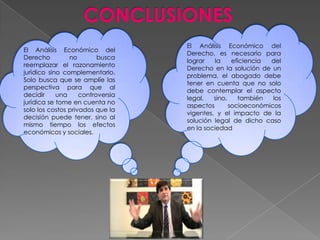 El Análisis Económico del
Derecho, es necesario para
lograr la eficiencia del
Derecho en la solución de un
problema, el abogado debe
tener en cuenta que no solo
debe contemplar el aspecto
legal, sino, también los
aspectos socioeconómicos
vigentes, y el impacto de la
solución legal de dicho caso
en la sociedad
El Análisis Económico del
Derecho no busca
reemplazar el razonamiento
jurídico sino complementarlo.
Solo busca que se amplíe las
perspectiva para que al
decidir una controversia
jurídica se tome en cuenta no
solo los costos privados que la
decisión puede tener, sino al
mismo tiempo los efectos
económicos y sociales.
 