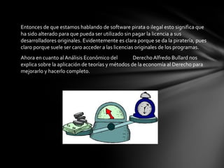 Entonces de que estamos hablando de software pirata o ilegal esto significa que
ha sido alterado para que pueda ser utilizado sin pagar la licencia a sus
desarrolladores originales. Evidentemente es clara porque se da la piratería, pues
claro porque suele ser caro acceder a las licencias originales de los programas.
Ahora en cuanto al Análisis Económico del Derecho Alfredo Bullard nos
explica sobre la aplicación de teorías y métodos de la economía al Derecho para
mejorarlo y hacerlo completo.
 