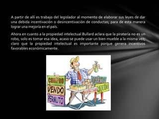 A partir de allí es trabajo del legislador al momento de elaborar sus leyes de dar
una debida incentivación o desincentivación de conductas; para de esta manera
lograr una mejoría en el país.
Ahora en cuanto a la propiedad intelectual Bullard aclara que la piratería no es un
robo, solo es tomar esa idea, acaso se puede usar un bien mueble a la misma vez;
claro que la propiedad intelectual es importante porque genera incentivos
favorables económicamente.
 