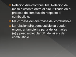  Relación Aire-Combustible: Relación de
masa existente entre el aire utilizado en el
proceso de combustión respecto al
combustible.
 Ma/c: masa del aire/masa del combustible
 La relación aire-combustible se puede
encontrar también a partir de los moles
(n) y peso molecular (M) del aire y del
combustible.
 