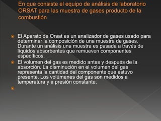  El Aparato de Orsat es un analizador de gases usado para
determinar la composición de una muestra de gases.
Durante un análisis una muestra es pasada a través de
líquidos absorbentes que remueven componentes
específicos.
 El volumen del gas es medido antes y después de la
absorción. La disminución en el volumen del gas
representa la cantidad del componente que estuvo
presente. Los volúmenes del gas son medidos a
temperatura y a presión constante.

 
