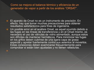  El aparato de Orsat no es un instrumento de precisión. En
efecto, hay que tomar muchas precauciones para obtener
resultados satisfactorios para fines de ingeniería.
 Un posible error en el análisis Orsat, es aquel ocurrido debido a
las fugas en las líneas de transferencia y en el Orsat mismo, es
necesario el uso de válvulas de vidrio esmerilado, aunque estos
son difíciles de mantener herméticos. Para minimizar las fugas
en los grifos deben cubrirse de una ligera capa de grasa
especial y apretar fuertemente contra sus asientos al moverlos.
Estas conexiones deben examinarse frecuentemente para
comprobar si están bien ajustadas y no tienen ralladuras.

 