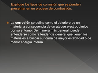  La corrosión se define como el deterioro de un
material a consecuencia de un ataque electroquímico
por su entorno. De manera más general, puede
entenderse como la tendencia general que tienen los
materiales a buscar su forma de mayor estabilidad o de
menor energía interna.
 