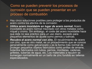  Hay cinco soluciones posibles para proteger a los productos de
acero contra los efectos de la corrosión:
 Utilice acero inoxidable en lugar de acero normal. Acero
inoxidable es acero normal mezclado con otros metales como
níquel y cromo. Sin embargo, el coste del acero inoxidable hace
que éste no sea práctico para un uso diario, excepto para
pequeños elementos de ajuste como pernos y tuercas.
 Recubra el acero normal con zinc. El recubrimiento de acero
con zinc, que es otro metal, es un procedimiento que se conoce
generalmente como galvanizado y es la forma más normal de
proteger pequeños objetos fabricados como anillas de amarre,
bolardos fabricados con tubos, pernos, mordazas, cadenas,
grilletes, tuberías de agua, etc. Los materiales a recubrir se
sumergen normalmente en un baño de zinc fundido en talleres
especializados.
 
