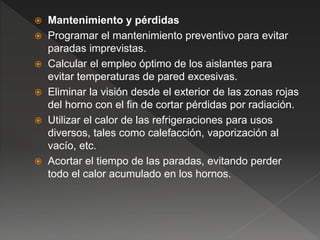 Mantenimiento y pérdidas
 Programar el mantenimiento preventivo para evitar
paradas imprevistas.
 Calcular el empleo óptimo de los aislantes para
evitar temperaturas de pared excesivas.
 Eliminar la visión desde el exterior de las zonas rojas
del horno con el fin de cortar pérdidas por radiación.
 Utilizar el calor de las refrigeraciones para usos
diversos, tales como calefacción, vaporización al
vacío, etc.
 Acortar el tiempo de las paradas, evitando perder
todo el calor acumulado en los hornos.
 