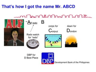 That’s how I got the name Mr. ABCD
Alf redo
Rado watch
for “redo”
B
corps for
Corpuz
dawn for
Dondon
DBP for
D Best Place
Development Bank of the Philippines
 