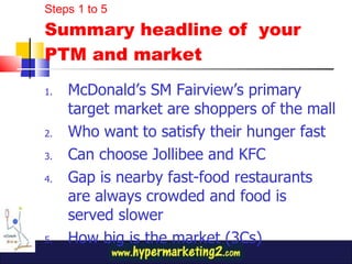 McDonald’s SM Fairview’s primary target market are shoppers of the mall Who want to satisfy their hunger fast Can choose Jollibee and KFC Gap is nearby fast-food restaurants are always crowded and food is served slower How big is the market (3Cs) Steps 1 to 5 Summary headline of  your PTM and market 