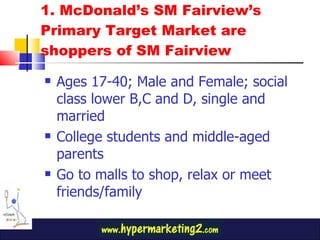 1. McDonald’s SM Fairview’s Primary Target Market are shoppers of SM Fairview  Ages 17-40; Male and Female; social class lower B,C and D, single and married College students and middle-aged parents Go to malls to shop, relax or meet friends/family 