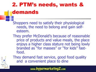 2. PTM’s needs, wants & demands  Shoppers need to satisfy their physiological needs, the need to belong and gain self-esteem. They prefer McDonald’s because of reasonable price of products and value meals, the place enjoys a higher class stature not being lowly branded as “for masses” or “for kids” fast-food. They demand fast service, good food quality and  a convenient place to dine 