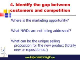 4. Identify the gap between customers and competition Where is the marketing opportunity? What NWDs are not being addressed? What can be the unique selling proposition for the new product (totally new or repositioned.) 