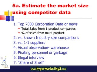 5a. Estimate the market size using competitor data 1. Top 7000 Corporation Data or news Total Sales from 1 product companies % of sales from multi-product  2. vs. known Industry size comparisons 3. vs. 1-1 suppliers 4. Visual observation- warehouse 5. Pirating personnel or garbage 6. Illegal interview 7. “Share of Shelf” 